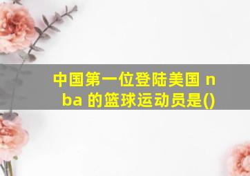 中国第一位登陆美国 nba 的篮球运动员是()